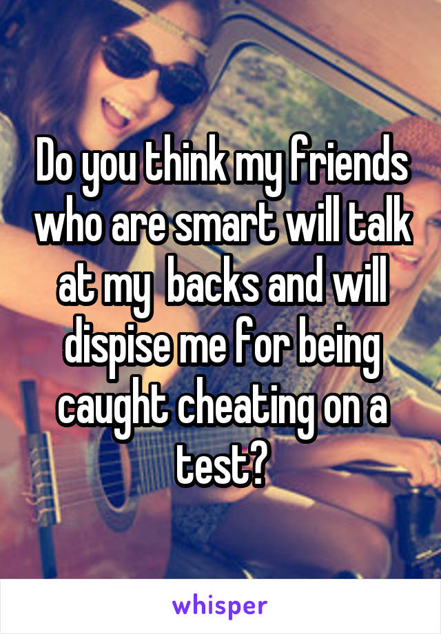 Do you think my friends who are smart will talk at my  backs and will dispise me for being caught cheating on a test?