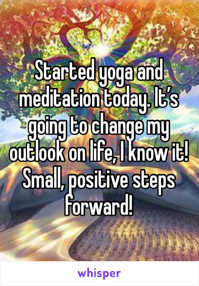 Started yoga and meditation today. It’s going to change my outlook on life, I know it! Small, positive steps forward! 