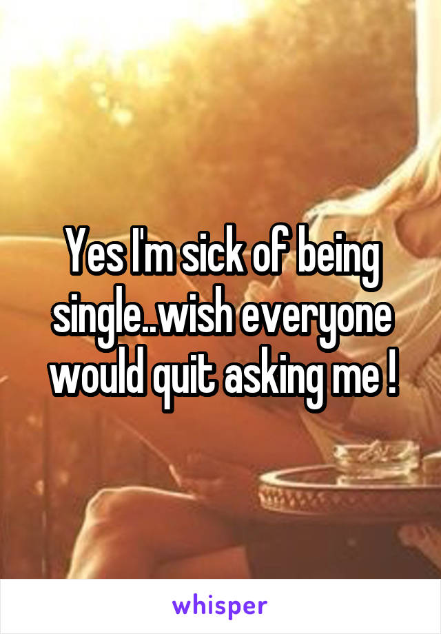 Yes I'm sick of being single..wish everyone would quit asking me !