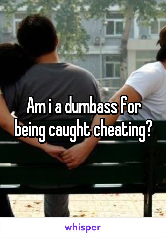 Am i a dumbass for being caught cheating?