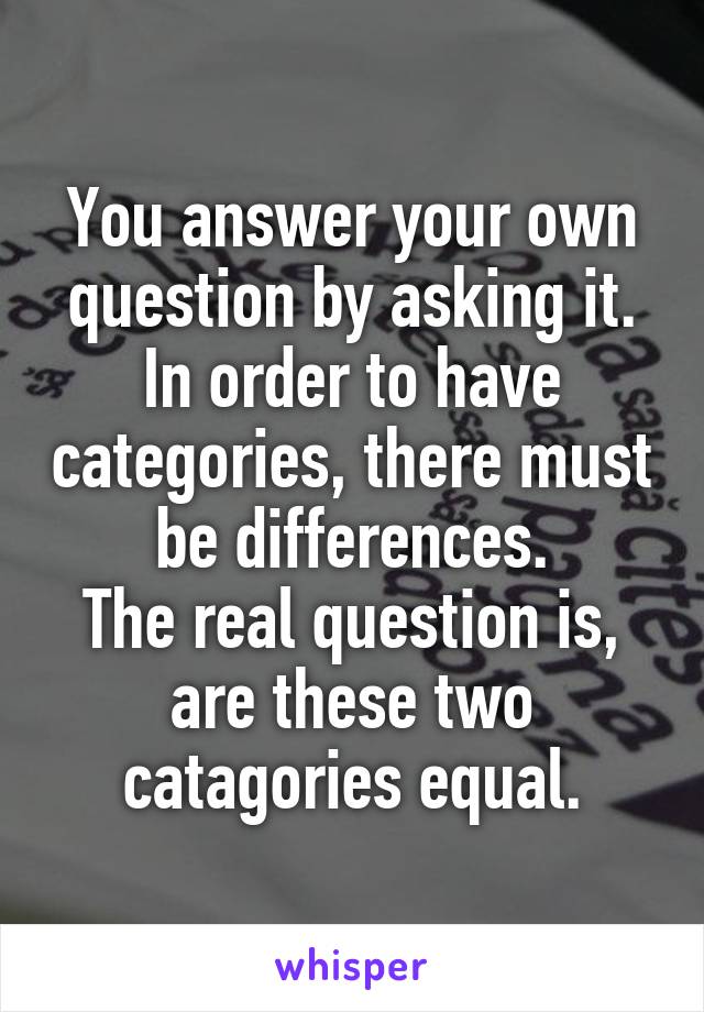 You answer your own question by asking it. In order to have categories, there must be differences.
The real question is, are these two catagories equal.
