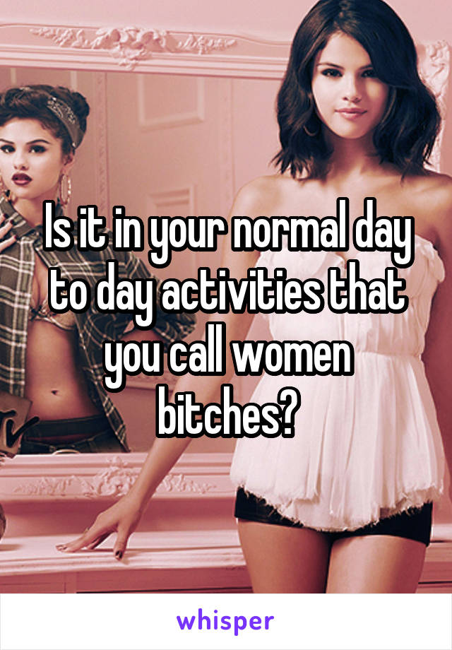 Is it in your normal day to day activities that you call women bitches?