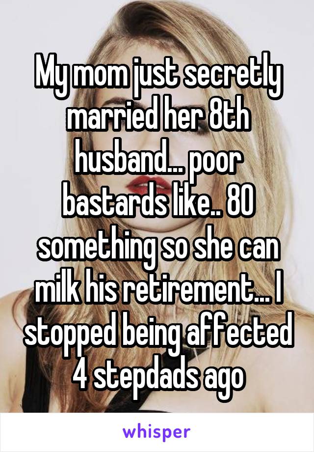 My mom just secretly married her 8th husband... poor bastards like.. 80 something so she can milk his retirement... I stopped being affected 4 stepdads ago