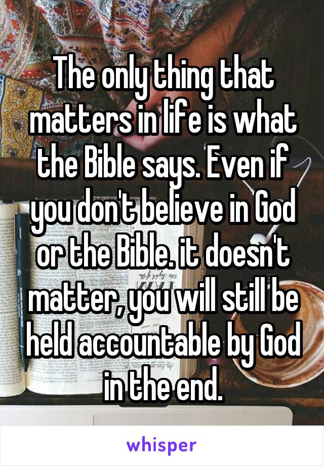 The only thing that matters in life is what the Bible says. Even if you don't believe in God or the Bible. it doesn't matter, you will still be held accountable by God in the end.