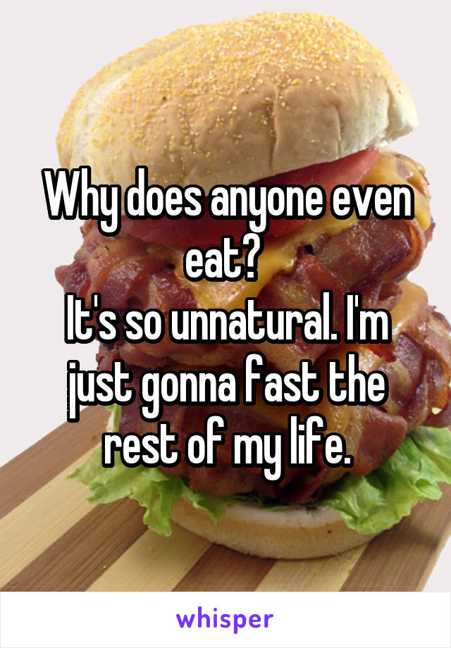 Why does anyone even eat? 
It's so unnatural. I'm just gonna fast the rest of my life.