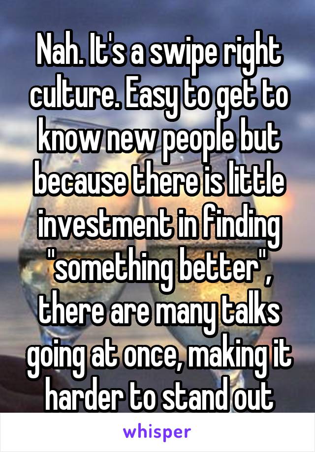 Nah. It's a swipe right culture. Easy to get to know new people but because there is little investment in finding "something better", there are many talks going at once, making it harder to stand out