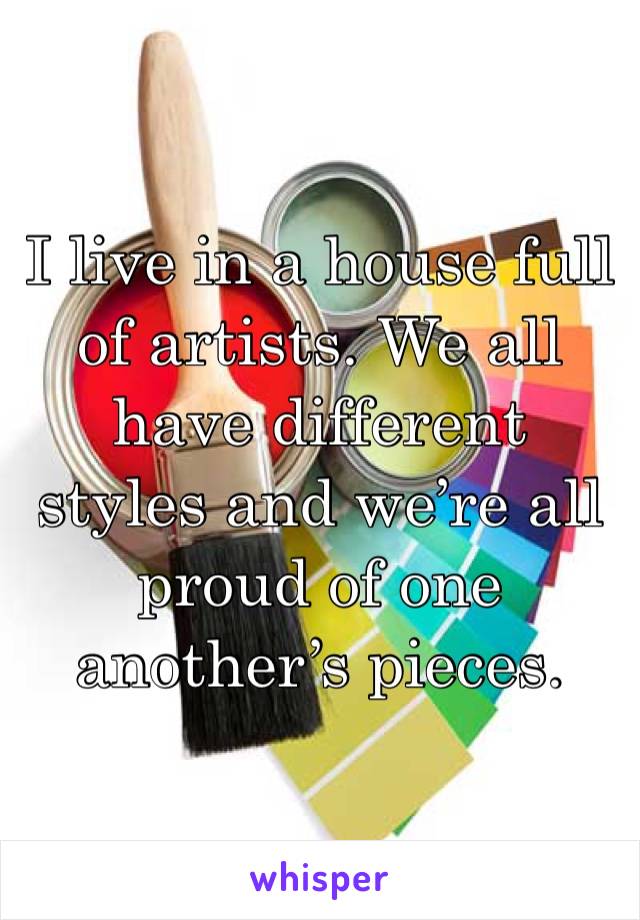 I live in a house full of artists. We all have different styles and we’re all proud of one another’s pieces.