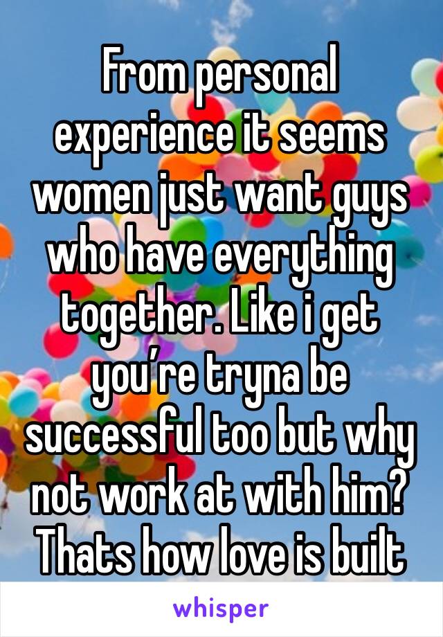 From personal experience it seems women just want guys who have everything together. Like i get you’re tryna be successful too but why not work at with him? Thats how love is built