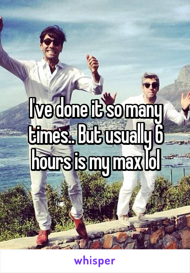 I've done it so many times.. But usually 6 hours is my max lol