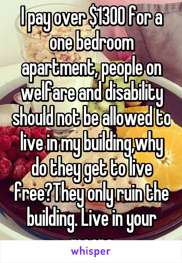 I pay over $1300 for a one bedroom apartment, people on welfare and disability should not be allowed to live in my building,why do they get to live free?They only ruin the building. Live in your means