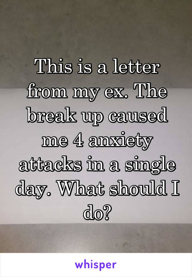 This is a letter from my ex. The break up caused me 4 anxiety attacks in a single day. What should I do?