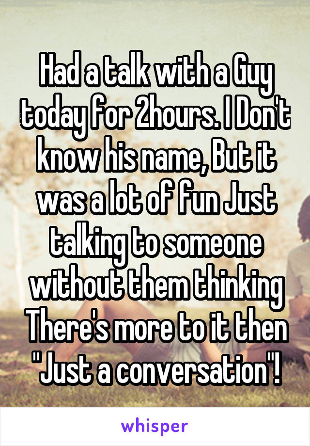 Had a talk with a Guy today for 2hours. I Don't know his name, But it was a lot of fun Just talking to someone without them thinking There's more to it then "Just a conversation"!