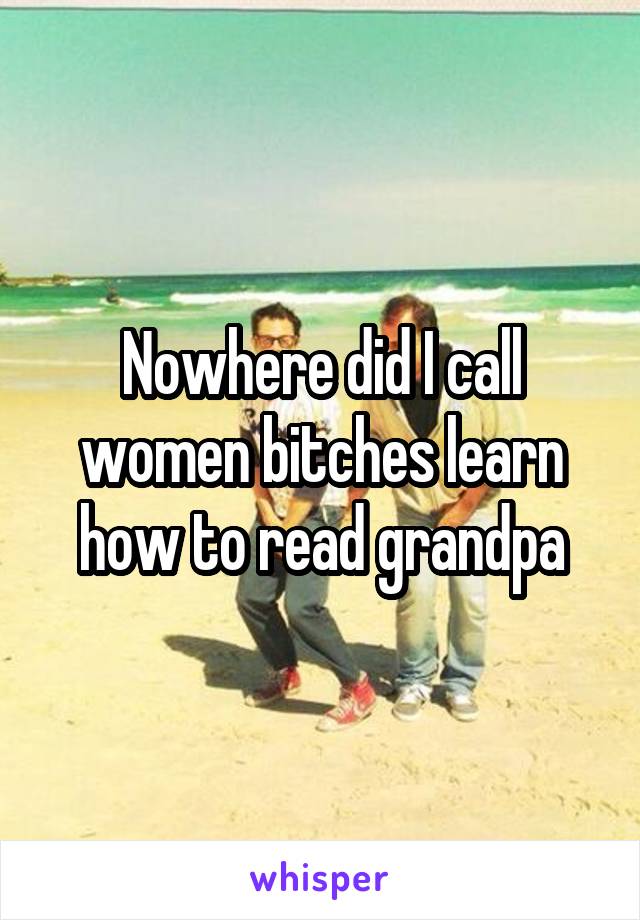 Nowhere did I call women bitches learn how to read grandpa