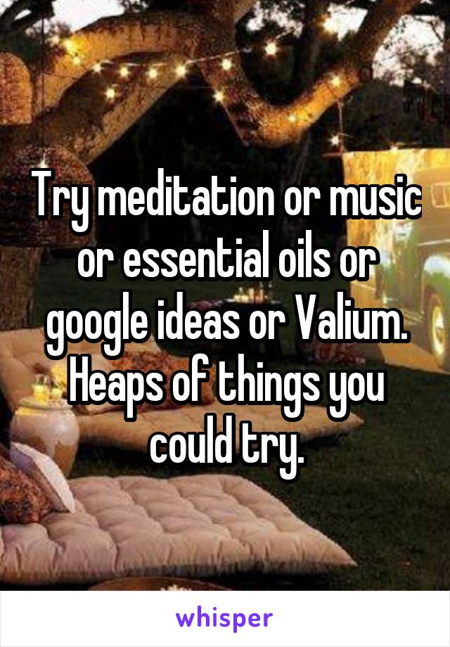 Try meditation or music or essential oils or google ideas or Valium. Heaps of things you could try.