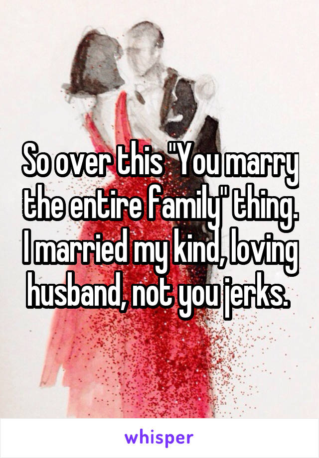 So over this "You marry the entire family" thing. I married my kind, loving husband, not you jerks. 