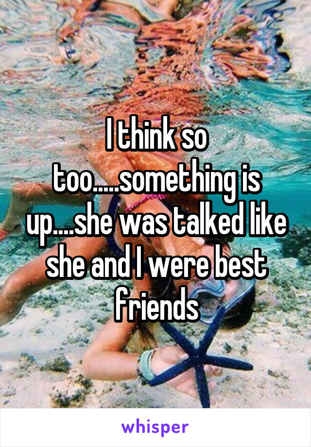 I think so too.....something is up....she was talked like she and I were best friends