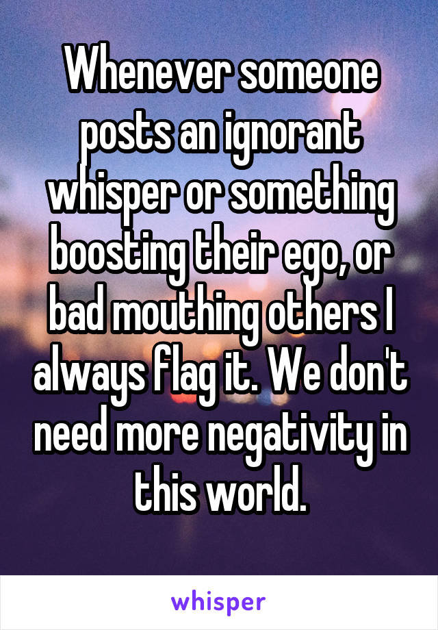 Whenever someone posts an ignorant whisper or something boosting their ego, or bad mouthing others I always flag it. We don't need more negativity in this world.
