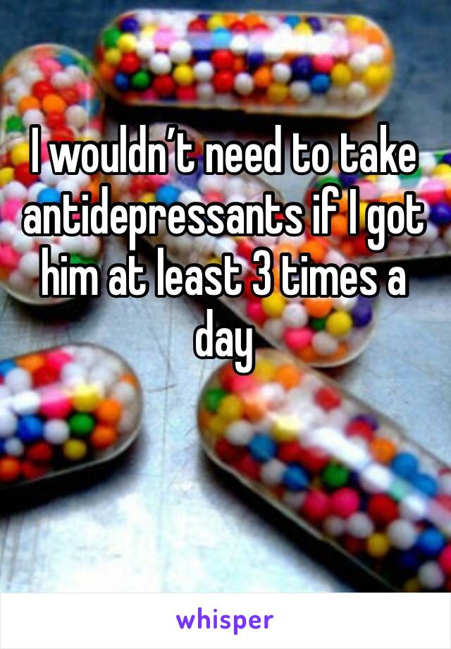 I wouldn’t need to take antidepressants if I got him at least 3 times a day