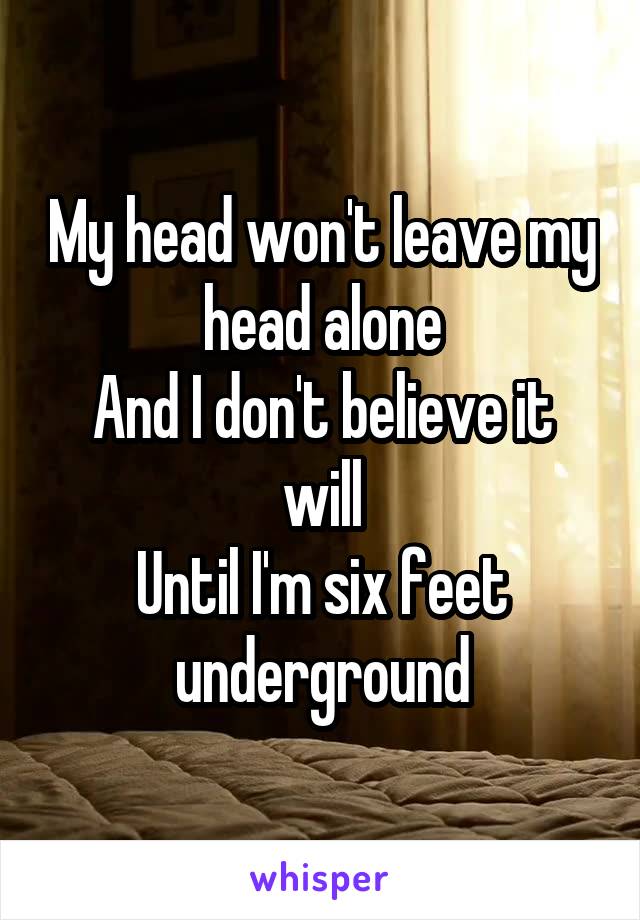 My head won't leave my head alone
And I don't believe it will
Until I'm six feet underground