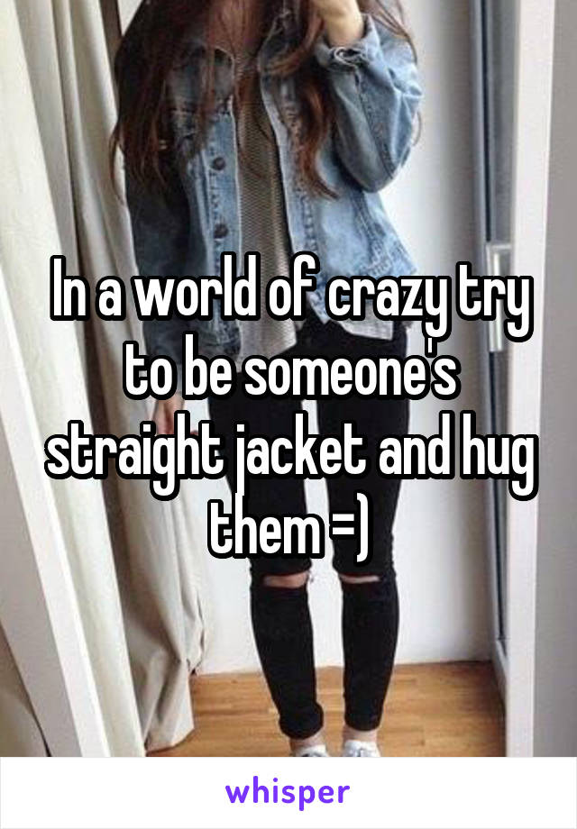 In a world of crazy try to be someone's straight jacket and hug them =)