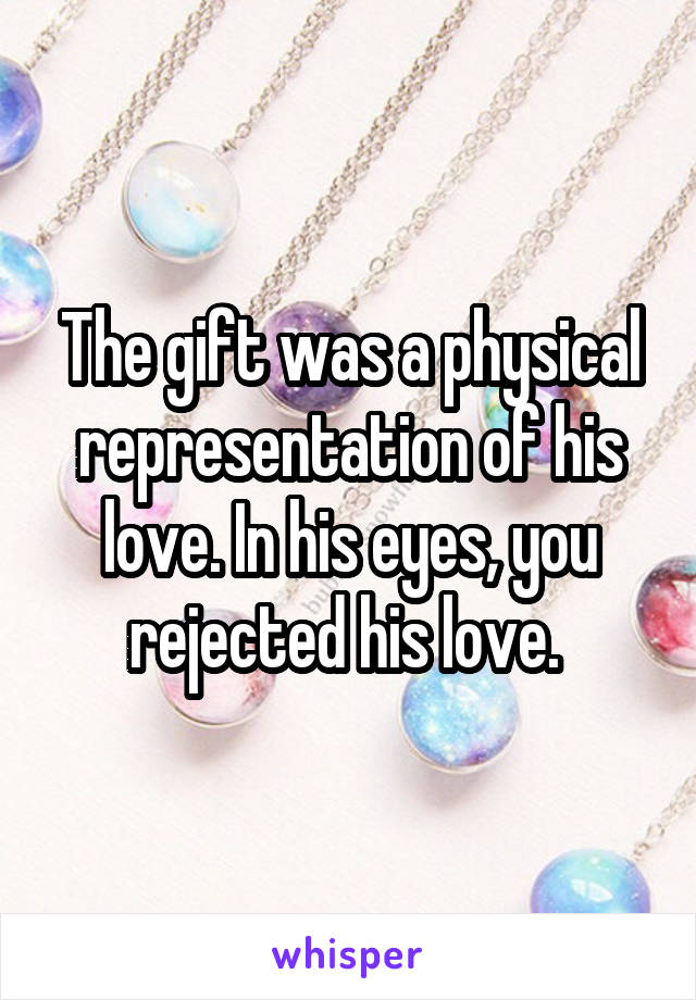 The gift was a physical representation of his love. In his eyes, you rejected his love. 