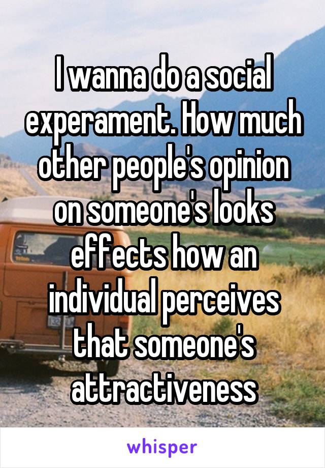 I wanna do a social experament. How much other people's opinion on someone's looks effects how an individual perceives that someone's attractiveness