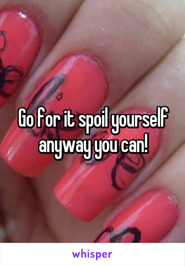 Go for it spoil yourself anyway you can!