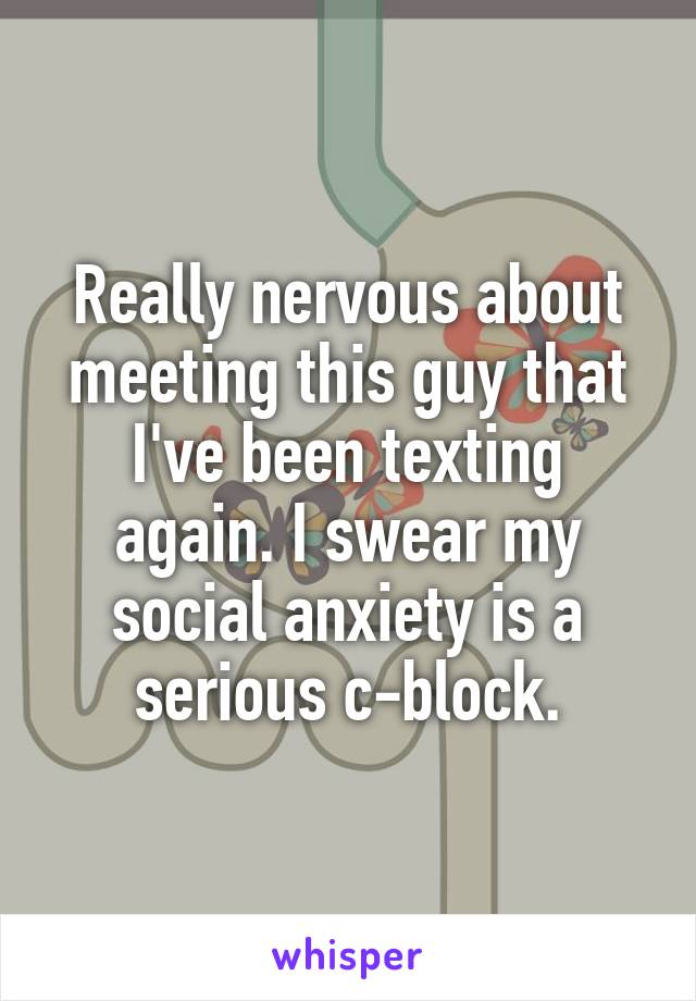 Really nervous about meeting this guy that I've been texting again. I swear my social anxiety is a serious c-block.