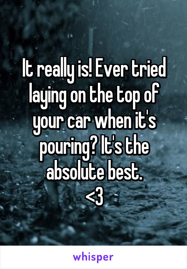 It really is! Ever tried laying on the top of your car when it's pouring? It's the absolute best.
<3