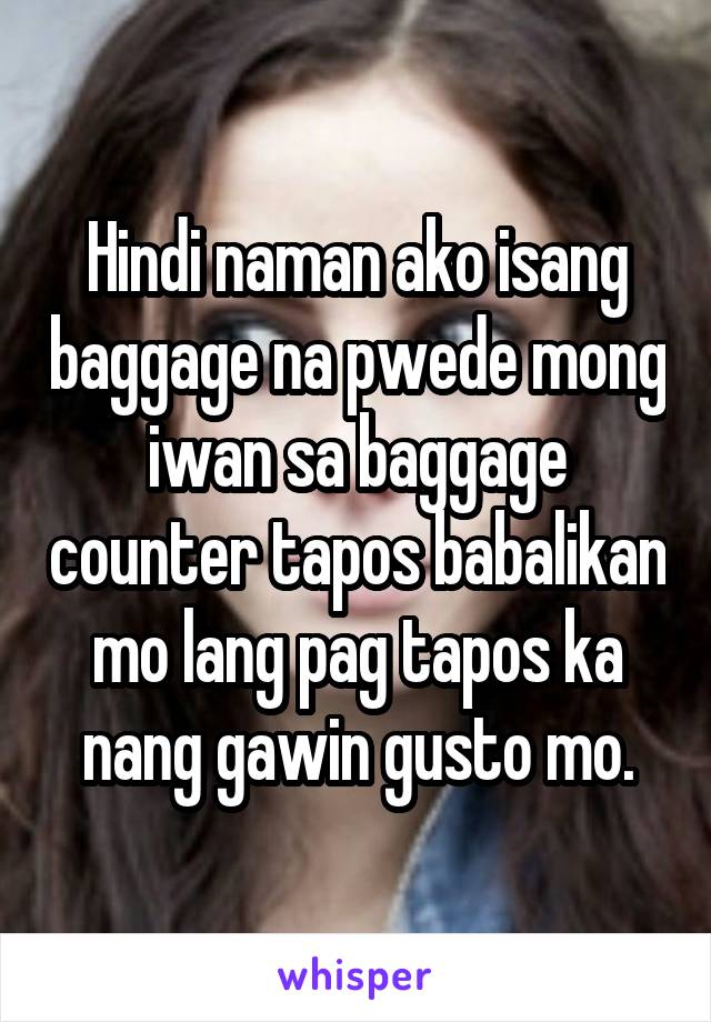 Hindi naman ako isang baggage na pwede mong iwan sa baggage counter tapos babalikan mo lang pag tapos ka nang gawin gusto mo.