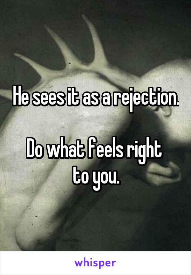 He sees it as a rejection.

Do what feels right 
to you.