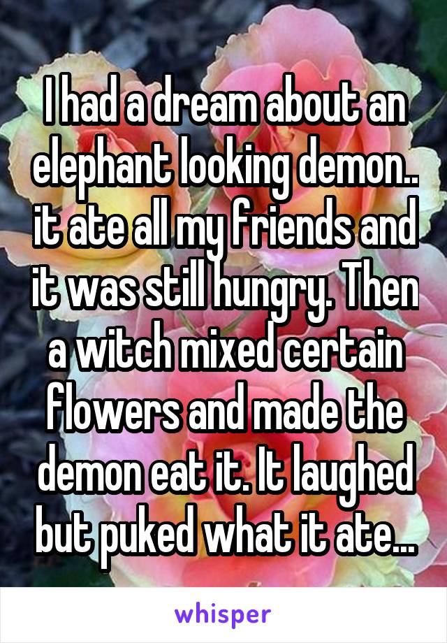 I had a dream about an elephant looking demon.. it ate all my friends and it was still hungry. Then a witch mixed certain flowers and made the demon eat it. It laughed but puked what it ate...