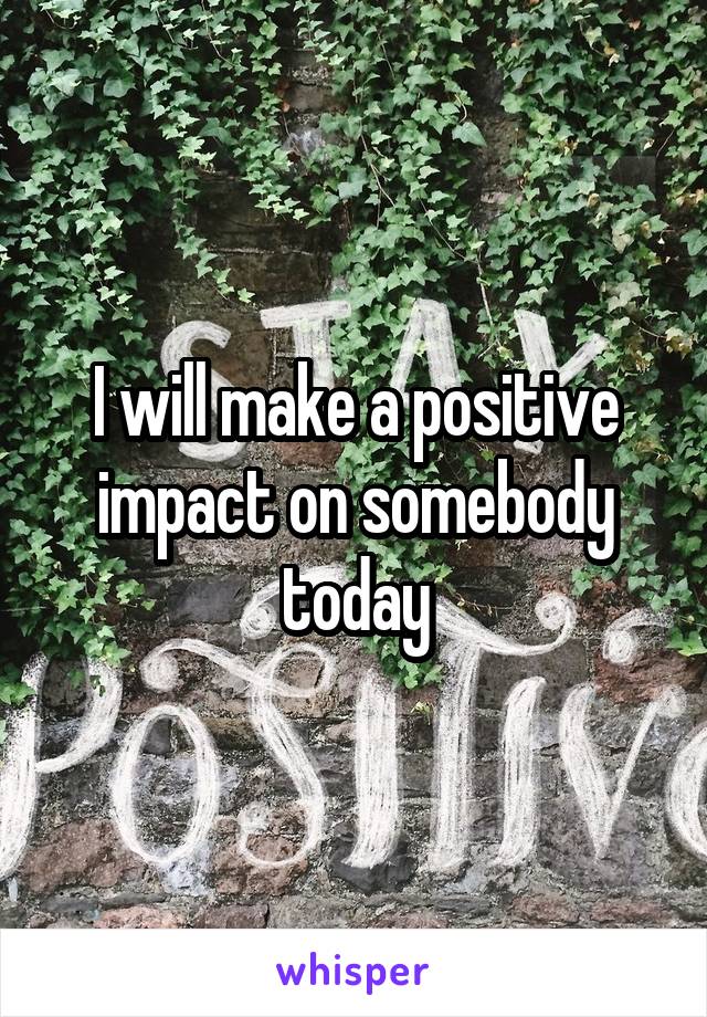 I will make a positive impact on somebody today