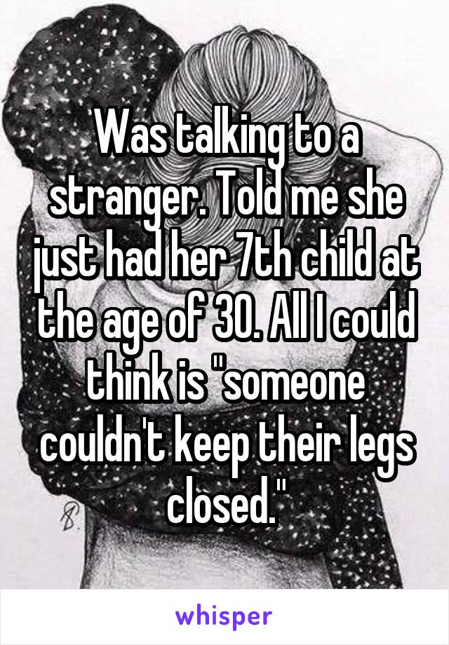 Was talking to a stranger. Told me she just had her 7th child at the age of 30. All I could think is "someone couldn't keep their legs closed."
