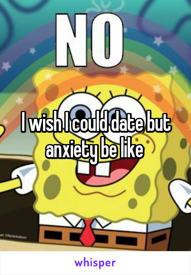 I wish I could date but anxiety be like 