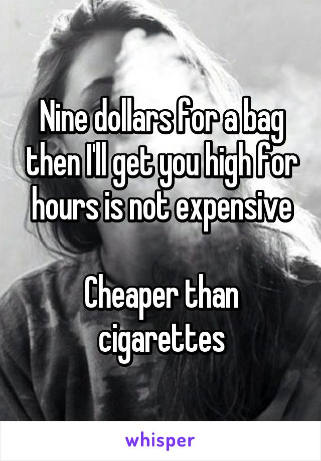 Nine dollars for a bag then I'll get you high for hours is not expensive

Cheaper than cigarettes