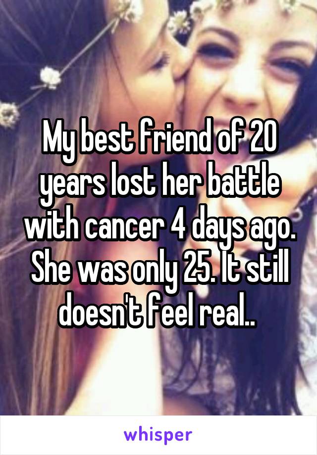 My best friend of 20 years lost her battle with cancer 4 days ago. She was only 25. It still doesn't feel real.. 