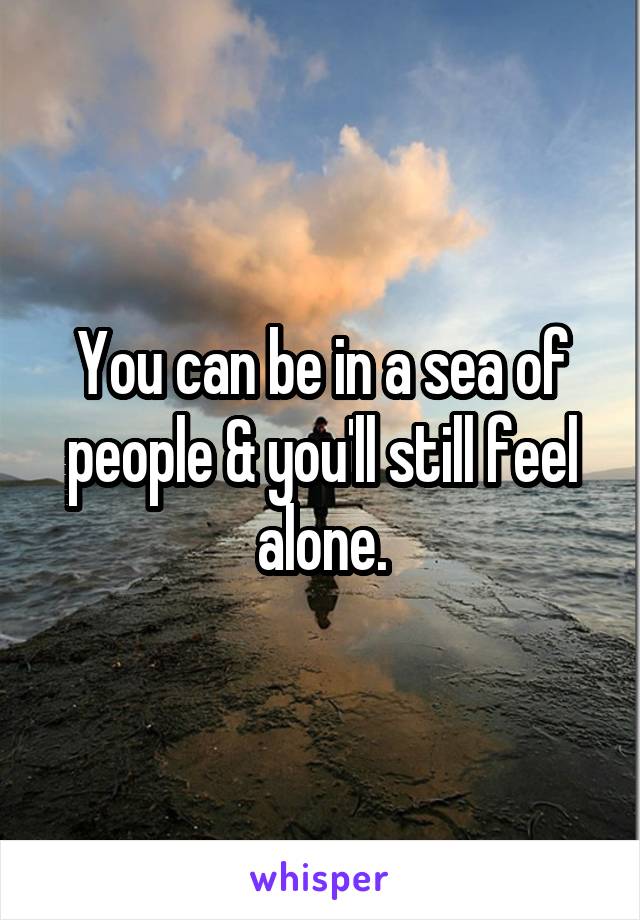 You can be in a sea of people & you'll still feel alone.