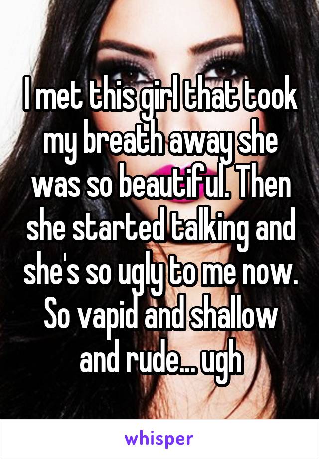 I met this girl that took my breath away she was so beautiful. Then she started talking and she's so ugly to me now. So vapid and shallow and rude... ugh