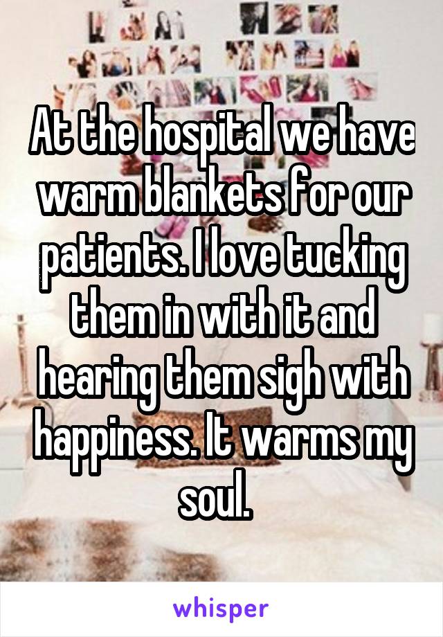 At the hospital we have warm blankets for our patients. I love tucking them in with it and hearing them sigh with happiness. It warms my soul.  