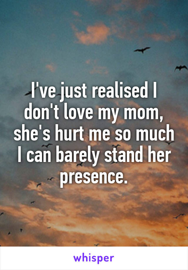 I've just realised I don't love my mom, she's hurt me so much I can barely stand her presence.