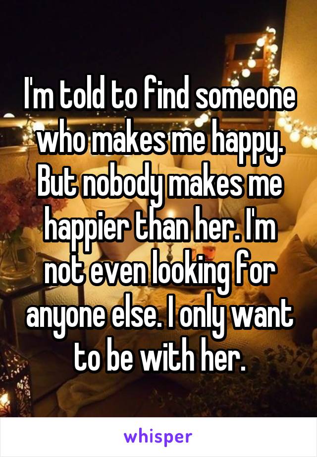 I'm told to find someone who makes me happy. But nobody makes me happier than her. I'm not even looking for anyone else. I only want to be with her.