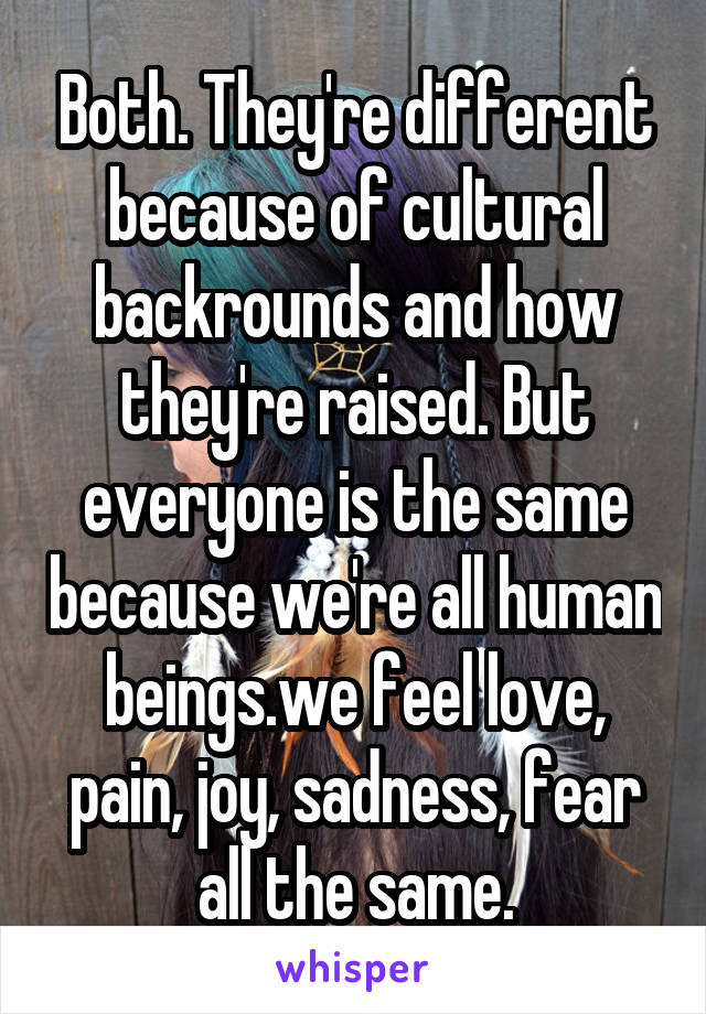 Both. They're different because of cultural backrounds and how they're raised. But everyone is the same because we're all human beings.we feel love, pain, joy, sadness, fear all the same.