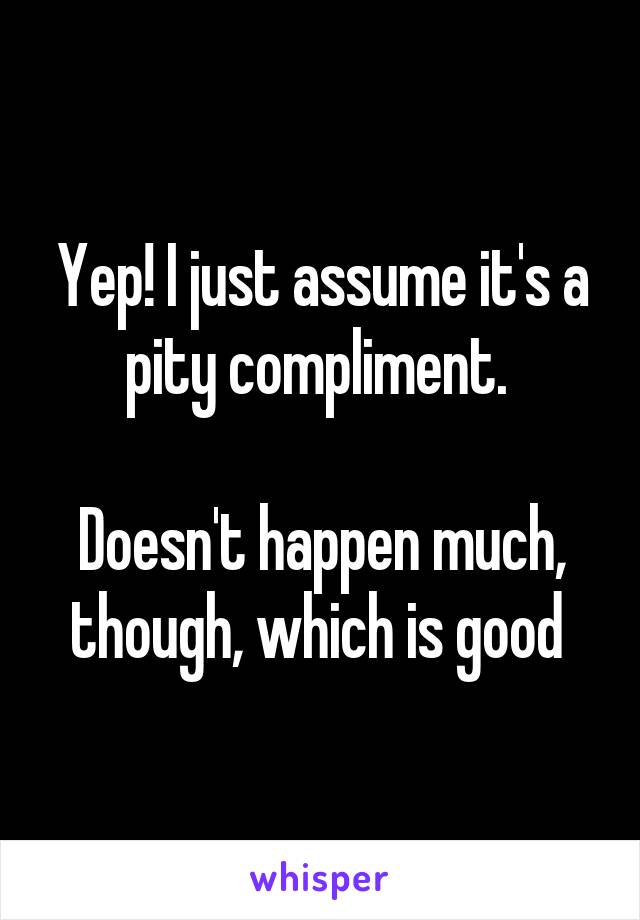 Yep! I just assume it's a pity compliment. 

Doesn't happen much, though, which is good 