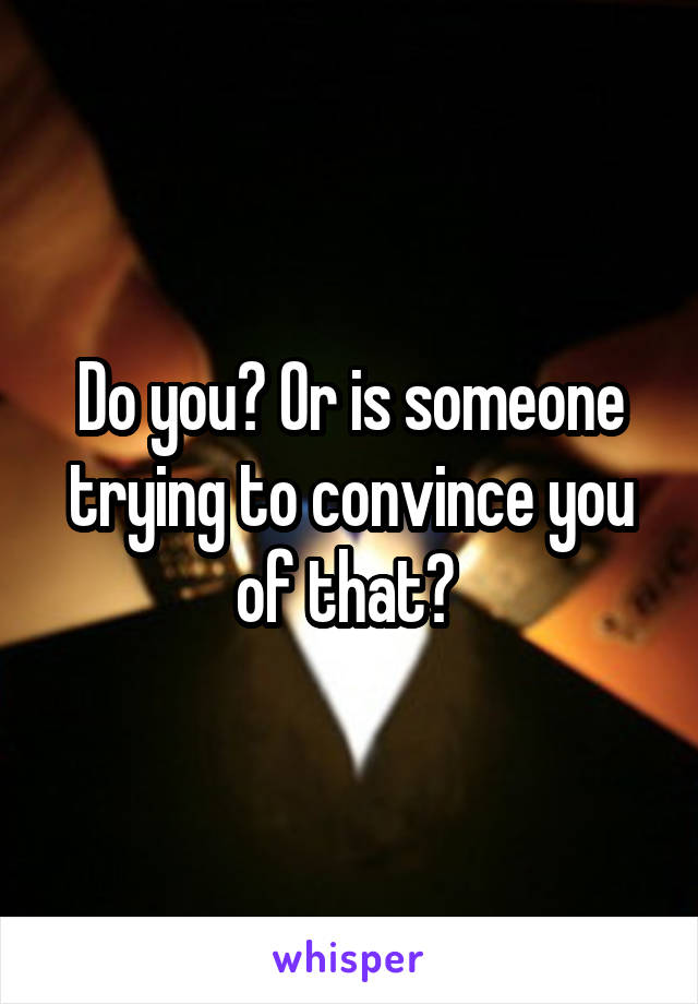 Do you? Or is someone trying to convince you of that? 