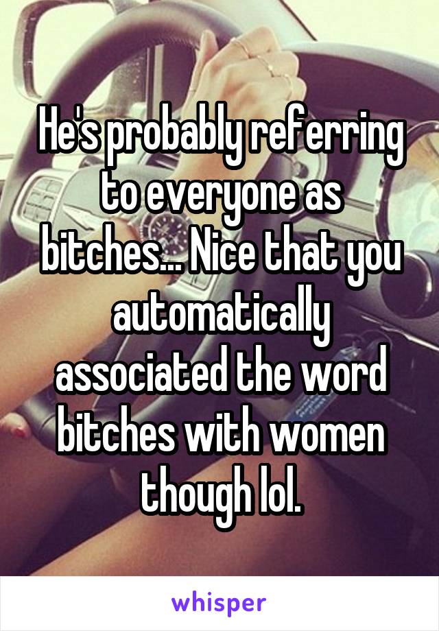 He's probably referring to everyone as bitches... Nice that you automatically associated the word bitches with women though lol.
