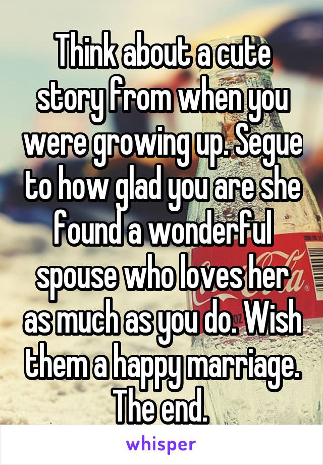 Think about a cute story from when you were growing up. Segue to how glad you are she found a wonderful spouse who loves her as much as you do. Wish them a happy marriage. The end. 
