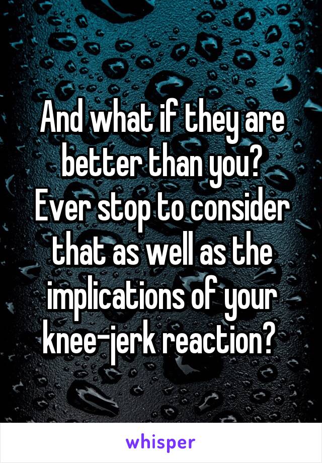 And what if they are better than you?
Ever stop to consider that as well as the implications of your knee-jerk reaction? 