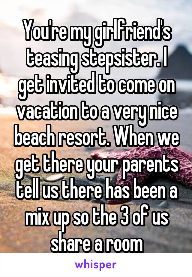 You're my girlfriend's teasing stepsister. I get invited to come on vacation to a very nice beach resort. When we get there your parents tell us there has been a mix up so the 3 of us share a room