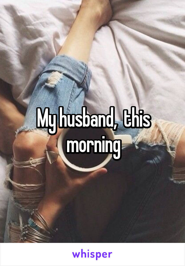 My husband,  this morning